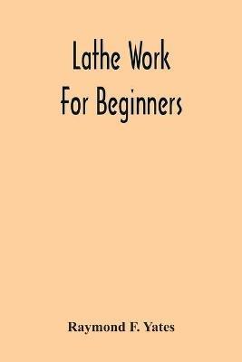 Lathe Work For Beginners; A Practical Treatise On Lathe Work With Complete Instructions For Properly Using The Various Tools, Including Complete Directions For Wood And Metal Turning, Screw Cutting, Measuring Tools, Wood Turning, Metal Spinning, Etc., And - Raymond F Yates - cover