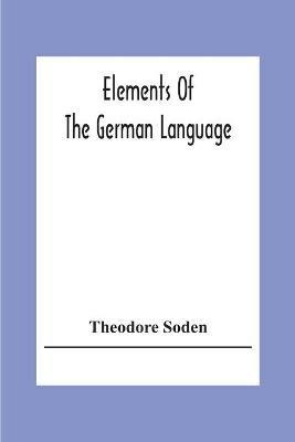 Elements Of The German Language: A Practical Manual For Acquiring The Art Of Reading, Speaking And Composing German - Theodore Soden - cover