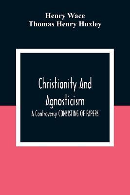 Christianity And Agnosticism: A Controversy CONSISTING OF PAPERS - Henry Wace,Thomas Henry Huxley - cover