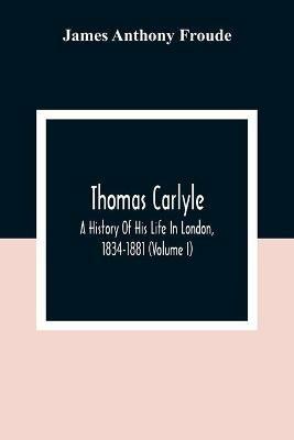Thomas Carlyle: A History Of His Life In London, 1834-1881 (Volume I) - James Anthony Froude - cover