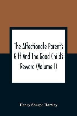 The Affectionate Parent'S Gift And The Good Child'S Reward: Consisting Of A Series Of Poems And Essays, On Natural, Moral, And Religious Subjects: Calculated To Lead The Tender Minds Of Youth In The Early Practice Of Virtue And Piety, And Thereby Promote Their Temporal Prosperity And Eternal Happiness: To Which Is - Henry Sharpe Horsley - cover