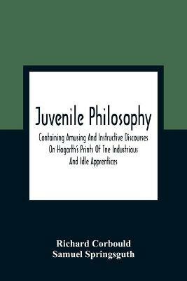 Juvenile Philosophy: Containing Amusing And Instructive Discourses On Hogarth'S Prints Of Tne Industrious And Idle Apprentices; Analogy Between Plants And Animals; &C.,   Designed To Enlarge The Understandings Of Youth, And To Impress Them At An Early Period With Just And L - Richard Corbould,Samuel Springsguth - cover