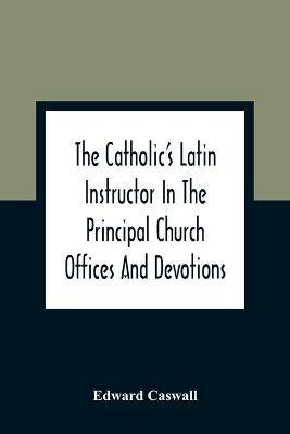 The Catholic'S Latin Instructor In The Principal Church Offices And Devotions; For The Use Of Choirs, Convents, And Mission Schools And For Self-Teaching - Edward Caswall - cover
