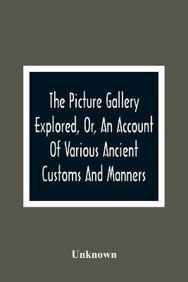 The Picture Gallery Explored, Or, An Account Of Various Ancient Customs And Manners: Interspersed With Anecdotes And Biographical Sketches Of Eminent Persons - cover
