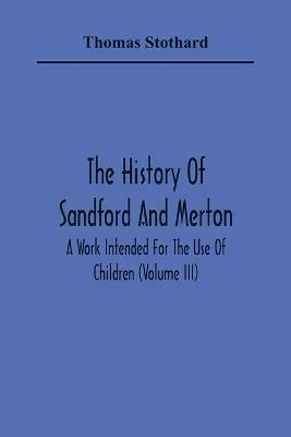 The History Of Sandford And Merton: A Work Intended For The Use Of Children (Volume III) - Thomas Stothard - cover