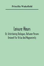Leisure Hours; Or, Entertaining Dialogues, Between Persons Eminent For Virtue And Magnanimity. The Characters Drawn From Ancient And Modern History, Designed As Lessons Of Morality For Youth