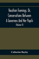 Vacation Evenings, Or, Conversations Between A Governess And Her Pupils: With The Addition Of A Visitor From Eton: Being A Series Of Original Poems, Tales, And Essays: Interspersed With Illustrative Quotations From Various Authors, Ancient And Modern, Tending To Incite Emulations, And Inculcate Moral Truth (Volume Ii)