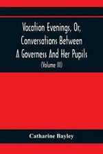 Vacation Evenings, Or, Conversations Between A Governess And Her Pupils: With The Addition Of A Visitor From Eton: Being A Series Of Original Poems, Tales, And Essays: Interspersed With Illustrative Quotations From Various Authors, Ancient And Modern, Tending To Incite Emulations, And Inculcate Moral Truth (Volume Iii)
