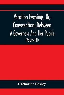 Vacation Evenings, Or, Conversations Between A Governess And Her Pupils: With The Addition Of A Visitor From Eton: Being A Series Of Original Poems, Tales, And Essays: Interspersed With Illustrative Quotations From Various Authors, Ancient And Modern, Tending To Incite Emulations, And Inculcate Moral Truth (Volume Iii) - Catharine Bayley - cover
