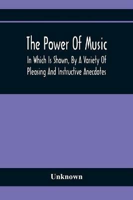 The Power Of Music: In Which Is Shown, By A Variety Of Pleasing And Instructive Anecdotes, The Effects It Has On Man And Animals - cover