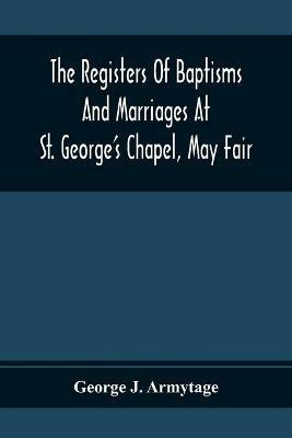 The Registers Of Baptisms And Marriages At St. George'S Chapel, May Fair; Transcribed From The Originals Now At The Church Of St. George, Hanover Square, And At The Registry General At Somerset House - George J Armytage - cover