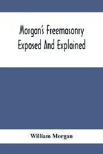 Morgan'S Freemasonry Exposed And Explained; Showing The Origin, History And Nature Of Masonry, Its Effects On The Government, And The Christian Religion And Containing A Key To All The Degrees Of Freemasonry, Giving A Clear And Correct View Of The Manner O