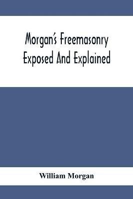 Morgan'S Freemasonry Exposed And Explained; Showing The Origin, History And Nature Of Masonry, Its Effects On The Government, And The Christian Religion And Containing A Key To All The Degrees Of Freemasonry, Giving A Clear And Correct View Of The Manner O - William Morgan - cover