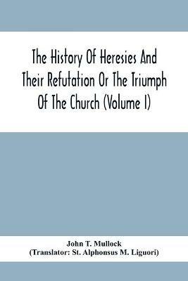 The History Of Heresies And Their Refutation Or The Triumph Of The Church (Volume I) - John T Mullock - cover