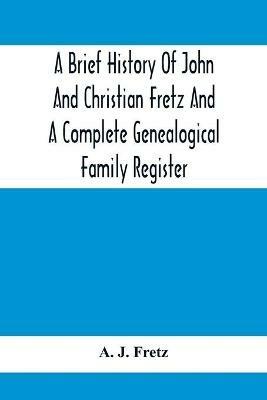 A Brief History Of John And Christian Fretz And A Complete Genealogical Family Register: With Biographies Of Their Descendants From The Earliest Available Records To The Present Time - A J Fretz - cover