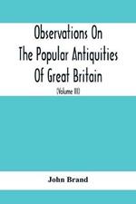 Observations On The Popular Antiquities Of Great Britain: Chiefly Illustrating The Origin Of Our Vulgar And Provincial Customs, Ceremonies And Superstitions (Volume Iii)