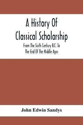 A History Of Classical Scholarship; From The Sixth Century B.C. To The End Of The Middle Ages - John Edwin Sandys - cover