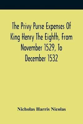 The Privy Purse Expenses Of King Henry The Eighth, From November 1529, To December 1532: With Introductory Remarks And Illustrative Notes - Nicholas Harris Nicolas - cover