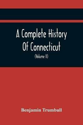 A Complete History Of Connecticut, Civil And Ecclesiastical, From The Emigration Of Its First Planters, From England, In The Year 1630, To The Year 1764; And To The Close Of The Indian Wars (Volume Ii) - Benjamin Trumbull - cover