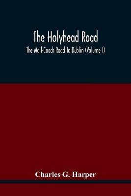 The Holyhead Road; The Mail-Coach Road To Dublin (Volume I) - Charles G Harper - cover