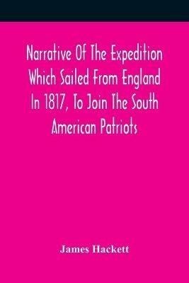 Narrative Of The Expedition Which Sailed From England In 1817, To Join The South American Patriots; Comprising Every Particular Connected With Its Formation, History, And Fate; With Observations And Authentic Information Elucidating The Real Character Of T - James Hackett - cover