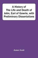 A History Of The Life And Death Of John, Earl Of Gowrie, With Preliminary Dissertations