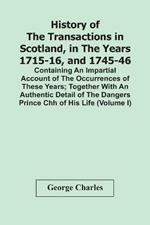 History Of The Transactions In Scotland, In The Years 1715-16, And 1745-46: Containing An Impartial Account Of The Occurrences Of These Years; Together With An Authentic Detail Of The Dangers Prince Chh Of His Life (Volume I)