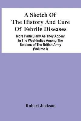 A Sketch Of The History And Cure Of Febrile Diseases: More Particularly As They Appear In The West-Indies Among The Soldiers Of The British Army (Volume I) - Robert Jackson - cover