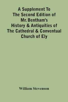 A Supplement To The Second Edition Of Mr. Bentham'S History & Antiquities Of The Cathedral & Conventual Church Of Ely: Comprising Enlarged Accounts Of The Monastery, Lady Chapel, Prior Crawden'S Chapel, The Palaces And Other Buildings Connected With The See And The Church: With Lists Of The Chancellors, Vicars General, Officials, Commissaries, Chief Justices Of The Isle Of - William Stevenson - cover