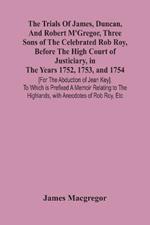 The Trials Of James, Duncan, And Robert M'Gregor, Three Sons Of The Celebrated Rob Roy, Before The High Court Of Justiciary, In The Years 1752, 1753, And 1754 [For The Abduction Of Jean Key]. To Which Is Prefixed A Memoir Relating To The Highlands, With Anecdo