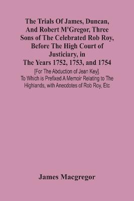 The Trials Of James, Duncan, And Robert M'Gregor, Three Sons Of The Celebrated Rob Roy, Before The High Court Of Justiciary, In The Years 1752, 1753, And 1754 [For The Abduction Of Jean Key]. To Which Is Prefixed A Memoir Relating To The Highlands, With Anecdo - James MacGregor - cover