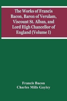 The Works Of Francis Bacon, Baron Of Verulam, Viscount St. Alban, And Lord High Chancellor Of England (Volume I) - Francis Bacon,Charles Mills Gayley - cover