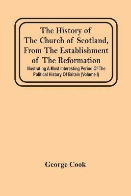 The History Of The Church Of Scotland, From The Establishment Of The Reformation: Illustrating A Most Interesting Period Of The Political History Of Britain (Volume I) - George Cook - cover