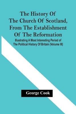 The History Of The Church Of Scotland, From The Establishment Of The Reformation: Illustrating A Most Interesting Period Of The Political History Of Britain (Volume Iii) - George Cook - cover