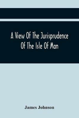 A View Of The Jurisprudence Of The Isle Of Man, With The History Of Its Ancient Constitution, Legislative Government, And Extraordinary Privileges, Together With The Practice Of The Courts, &C - James Johnson - cover