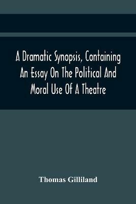 A Dramatic Synopsis, Containing An Essay On The Political And Moral Use Of A Theatre; Involving Remarks On The Dramatic Writers Of The Present Day, And Strictures On The Performers Of The Two Theatres - Thomas Gilliland - cover