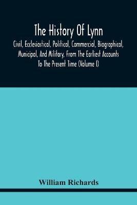The History Of Lynn, Civil, Ecclesiastical, Political, Commercial, Biographical, Municipal, And Military, From The Earliest Accounts To The Present Time (Volume I) - William Richards - cover
