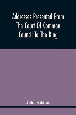 Addresses Presented From The Court Of Common Council To The King, On His Majesty'S Accession To The Throne: And On Various Other Occasions, And His Answers. Resolutions Of The Court Granting The Freedom Of The City To Several Noble Personages, With Their Answers. Instructions At Different Times To The Representatives Of The City In Parliament; Petitions To Parli - John Adams - cover