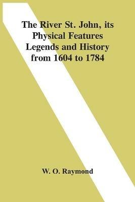 The River St. John, Its Physical Features Legends And History From 1604 To 1784 - W O Raymond - cover