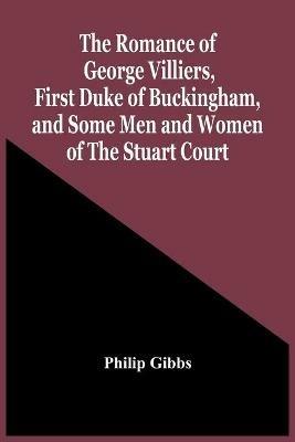 The Romance Of George Villiers, First Duke Of Buckingham, And Some Men And Women Of The Stuart Court - Philip Gibbs - cover