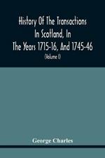 History Of The Transactions In Scotland, In The Years 1715-16, And 1745-46: Containing An Impartial Account Of The Occurrences Of These Years; Together With An Authentic Detail Of The Dangers Prince Charles Encountered After The Battle Of Culloden, With A Short Sketch Of His Life Interspersed With A Variety Of Anecdotes (Volume I)