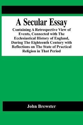 A Secular Essay; Containing A Retrospective View Of Events, Connected With The Ecclesiastical History Of England, During The Eighteenth Century With Reflections On The State Of Practical Religion In That Period - John Brewster - cover