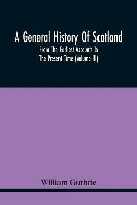 A General History Of Scotland: From The Earliest Accounts To The Present Time (Volume Iii) - William Guthrie - cover