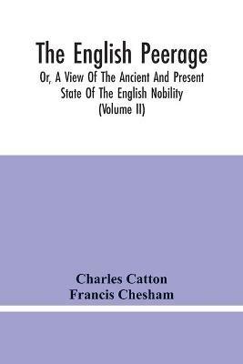 The English Peerage; Or, A View Of The Ancient And Present State Of The English Nobility; To Which Is Subjoined, A Chronological Account Of Such Titles As Have Become Extinct From The Norman Conquest To The Beginning Of The Year MDCCXC (Volume Ii) - Charles Catton,Francis Chesham - cover