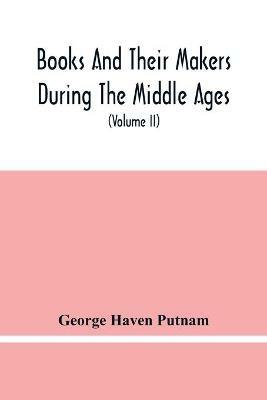 Books And Their Makers During The Middle Ages; A Study Of The Conditions Of The Production And Distribution Of Literature From The Fall Of The Roman Empire To The Close Of The Seventeenth Century (Volume Ii) - George Haven Putnam - cover