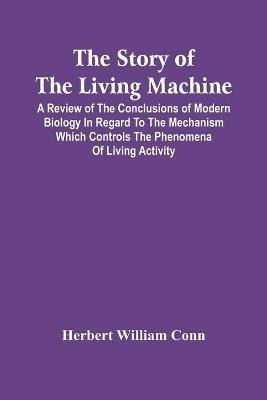The Story Of The Living Machine; A Review Of The Conclusions Of Modern Biology In Regard To The Mechanism Which Controls The Phenomena Of Living Activity - Herbert William Conn - cover