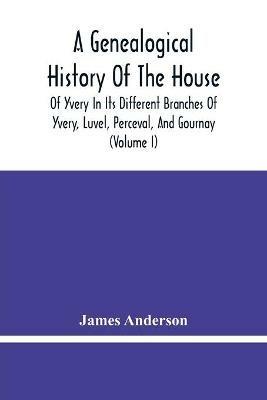 A Genealogical History Of The House Of Yvery In Its Different Branches Of Yvery, Luvel, Perceval, And Gournay (Volume I) - James Anderson - cover