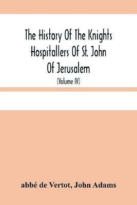 The History Of The Knights Hospitallers Of St. John Of Jerusalem: Styled Afterwards, The Knights Of Rhodes, And At Present, The Knights Of Malta (Volume Iv) - Abbe de Vertot,John Adams - cover
