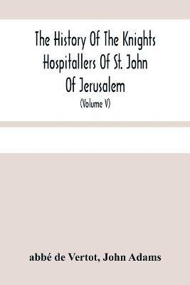 The History Of The Knights Hospitallers Of St. John Of Jerusalem: Styled Afterwards, The Knights Of Rhodes, And At Present, The Knights Of Malta (Volume V) - Abbe de Vertot,John Adams - cover