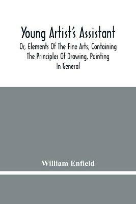 Young Artist'S Assistant; Or, Elements Of The Fine Arts, Containing The Principles Of Drawing, Painting In General, Crayon Painting, Oil Painting, Portrait Painting, Miniature Painting, Designing, Colouring, Engraving, &C., &C - William Enfield - cover